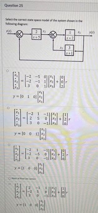 Question 25
Select the correct state space model of the system shown in the
following diagram:
2 X2
8+5
S+1
2 -5
-1
y = [0 1 0] x2
-2
= 2
1.
X2 +
-11
3
y = [0 0 1] x2
x3]
-2
2
-5
3
y = [1 0 0]x2
x3
ONone of thhem are creE
-1
3
0.
y = [1 0 0]
410
