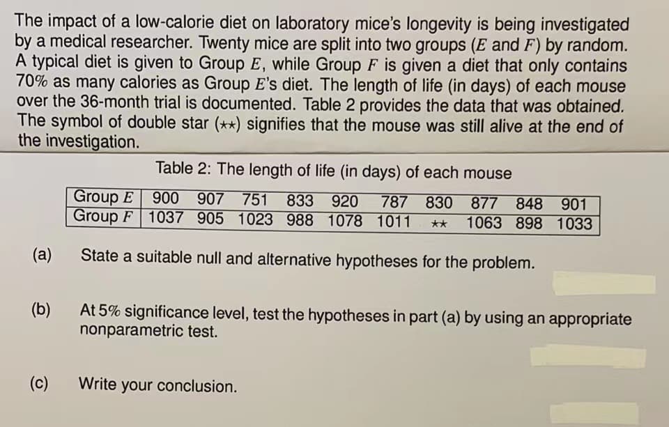 The impact of a low-calorie diet on laboratory mice's longevity is being investigated
by a medical researcher. Twenty mice are split into two groups (E and F) by random.
A typical diet is given to Group E, while Group F is given a diet that only contains
70% as many calories as Group E's diet. The length of life (in days) of each mouse
over the 36-month trial is documented. Table 2 provides the data that was obtained.
The symbol of double star (**) signifies that the mouse was still alive at the end of
the investigation.
(a)
(b)
(c)
Table 2: The length of life (in days) of each mouse
Group E 900 907 751 833 920 787 830 877 848 901
Group F 1037 905 1023 988 1078 1011 ** 1063 898 1033
State a suitable null and alternative hypotheses for the problem.
At 5% significance level, test the hypotheses in part (a) by using an appropriate
nonparametric test.
Write your conclusion.