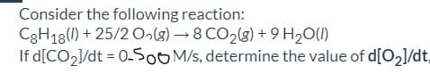 Consider the following reaction:
C3H13(1) + 25/2 O»(g) → 8 CO2(g) + 9 H20(1)
If d[CO2]/dt = 0.5OOM/s, determine the value of d[O2]/dt,
