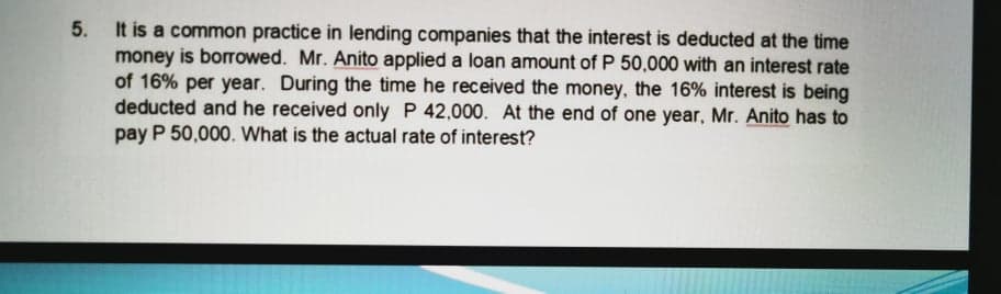 5. It is a common practice in lending companies that the interest is deducted at the time
money is borrowed. Mr. Anito applied a loan amount of P 50,000 with an interest rate
of 16% per year. During the time he received the money, the 16% interest is being
deducted and he received only P 42,000. At the end of one year, Mr. Anito has to
pay P 50,000. What is the actual rate of interest?
