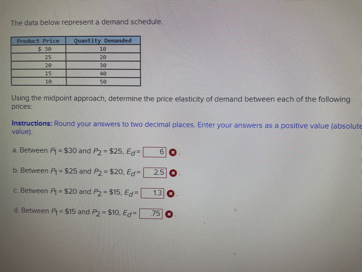 The data below represent a demand schedule.
Product Price Quantity Demanded
$30
25
20
15
10
10
20
30
40
50
Using the midpoint approach, determine the price elasticity of demand between each of the following
prices:
Instructions: Round your answers to two decimal places. Enter your answers as a positive value (absolute
value).
a. Between P₁ = $30 and P2 = $25, Ed=
b. Between P₁ = $25 and P2 = $20, Ed=
c. Between P₁ = $20 and P2 = $15, Ed=
d. Between P₁ = $15 and P2 = $10, Ed=
6
2.5
1.3
75