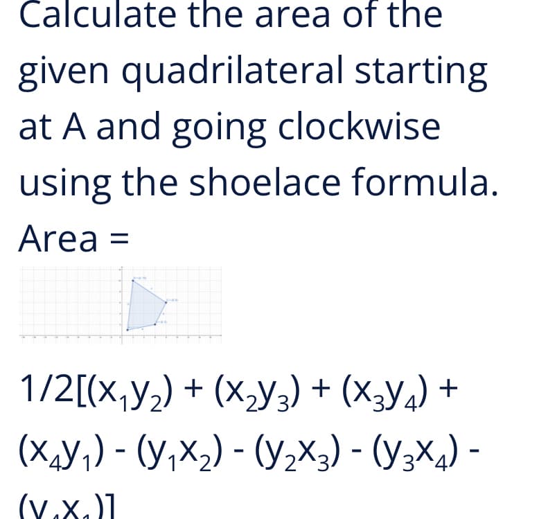 Calculate the area of the
given quadrilateral starting
at A and going clockwise
using the shoelace formula.
Area =
1/2[(x,y2) + (x,y;) + (X3y4) +
(X,y;) - (Y,X2) - (Y2X3) - (Y3Xa) -
(v.x.)]
