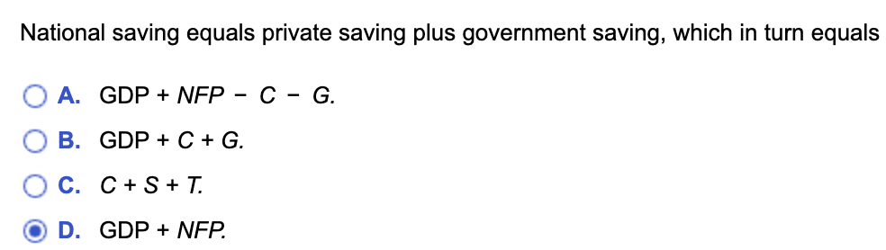 National saving equals private saving plus government saving, which in turn equals
A. GDP + NFP C - G.
B. GDP + C + G.
C. C+ S + T.
D. GDP + NFP.