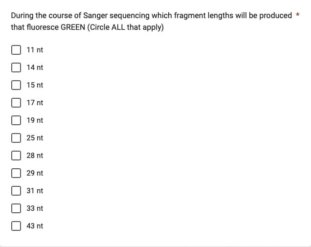 During the course of Sanger sequencing which fragment lengths will be produced *
that fluoresce GREEN (Circle ALL that apply)
11 nt
14 nt
15 nt
17 nt
19 nt
25 nt
28 nt
29 nt
31 nt
33 nt
43 nt