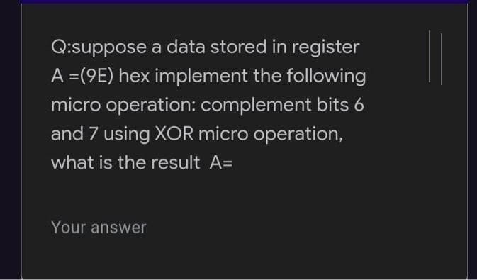 Q:suppose a data stored in register
A =(9E) hex implement the following
micro operation: complement bits 6
and 7 using XOR micro operation,
what is the result A=
Your answer
