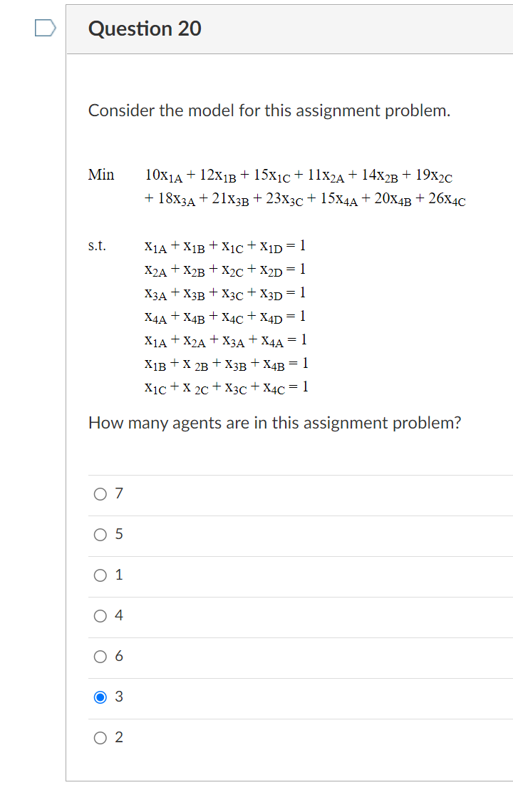 Question 20
Consider the model for this assignment problem.
Min
s.t.
X1A + X1B + X1C + X1D = 1
X2A + X2B + X2C + X2D = 1
X3A+X3B + X3C + X3D = 1
X4A + X4B + X4C + X4D = 1
X1A + X2A + X3A+X4A = 1
X1B + X 2B + X3B + X4B = 1
X1C + X2C + X3C + X4C = 1
How many agents are in this assignment problem?
0 7
O 5
O 1
O 4
O
6
O 3
10X1A + 12X1B + 15x₁c + 11X2A + 14X2B + 19X₂C
+ 18X3A + 21X3B +23X3C + 15X4A + 20X4B + 26X4C
O 2