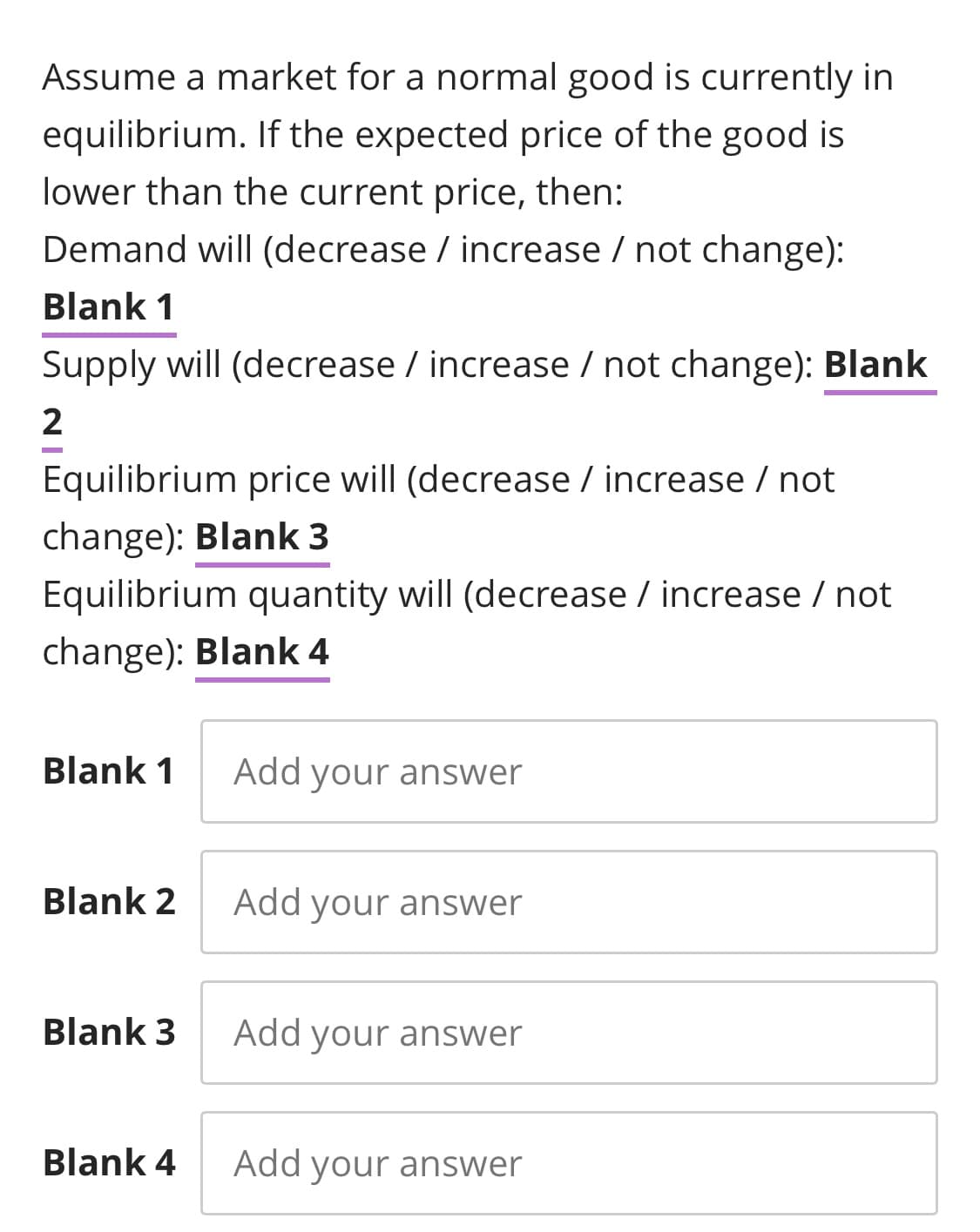 Assume a market for a normal good is currently in
equilibrium. If the expected price of the good is
lower than the current price, then:
Demand will (decrease / increase / not change):
Blank 1
Supply will (decrease / increase / not change): Blank
2
Equilibrium price will (decrease / increase / not
change): Blank 3
Equilibrium quantity will (decrease / increase / not
change): Blank 4
Blank 1
Add your answer
Blank 2
Add your answer
Blank 3
Add your answer
Blank 4
Add your answer
