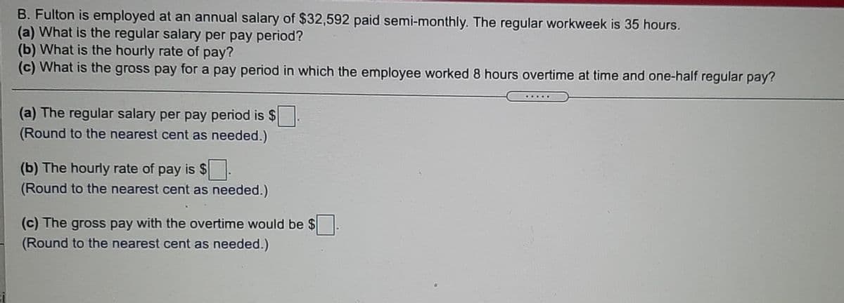 B. Fulton is employed at an annual salary of $32,592 paid semi-monthly. The regular workweek is 35 hours.
(a) What is the regular salary per pay period?
(b) What is the hourly rate of pay?
(c) What is the gross pay for a pay period in which the employee worked 8 hours overtime at time and one-half regular pay?
(a) The regular salary per pay period is $.
(Round to the nearest cent as needed.)
(b) The hourly rate of pay is $
(Round to the nearest cent as needed.)
(c) The gross pay with the overtime would be $.
(Round to the nearest cent as needed.)
