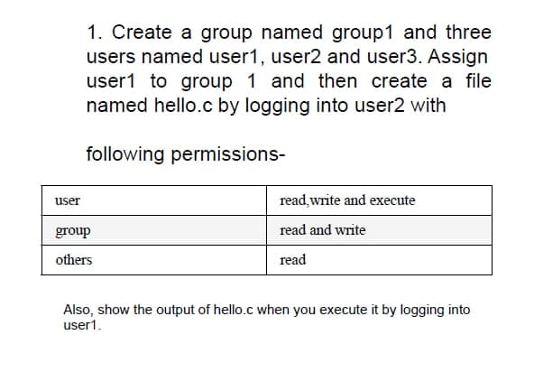 1. Create a group named group1 and three
users named user1, user2 and user3. Assign
user1 to group 1 and then create a file
named hello.c by logging into user2 with
following permissions-
user
read write and execute
group
read and write
others
read
Also, show the output of hello.c when you execute it by logging into
user1.
