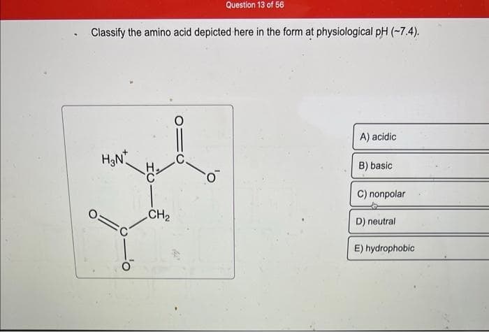 Question 13 of 56
Classify the amino acid depicted here in the form at physiological pH (-7.4).
H₂N*
0=
CH₂
A) acidic
B) basic
C) nonpolar
D) neutral
E) hydrophobic