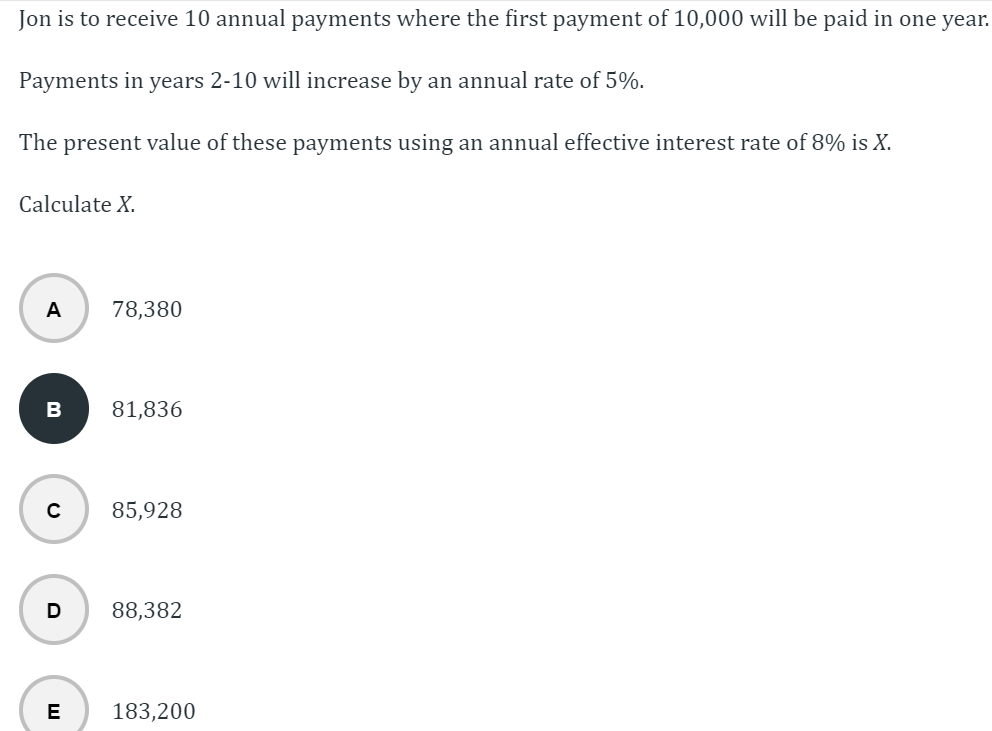 Jon is to receive 10 annual payments where the first payment of 10,000 will be paid in one year.
Payments in years 2-10 will increase by an annual rate of 5%.
The present value of these payments using an annual effective interest rate of 8% is X.
Calculate X.
A 78,380
B
с
D
E
81,836
85,928
88,382
183,200