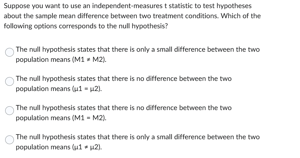 Suppose you want to use an independent-measures t statistic to test hypotheses
about the sample mean difference between two treatment conditions. Which of the
following options corresponds to the null hypothesis?
The null hypothesis states that there is only a small difference between the two
population means (M1 = M2).
The null hypothesis states that there is no difference between the two
population means (μ1 = µ2).
The null hypothesis states that there is no difference between the two
population means (M1 = M2).
The null hypothesis states that there is only a small difference between the two
population means (μ1 * µ2).
#