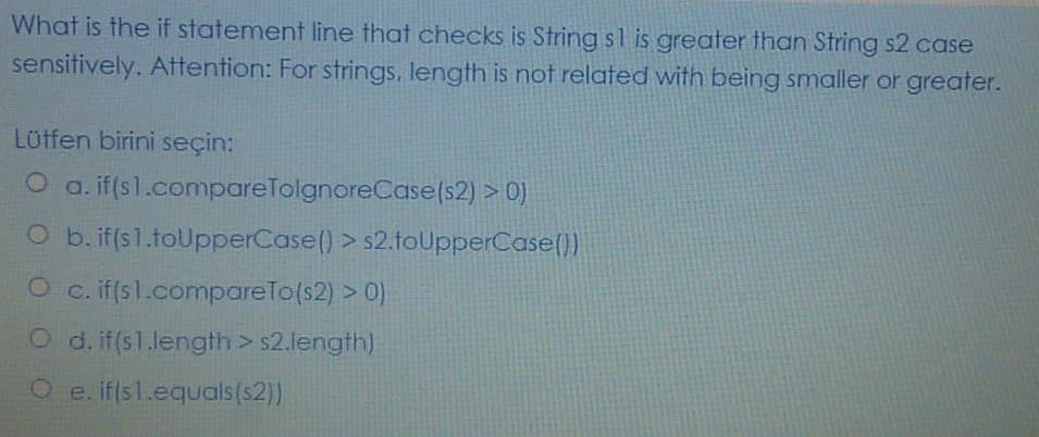 What is the if statement line that checks is String sl is greater than String s2 case
sensitively. Attention: For strings, length is not related with being smaller or greater.
Lütfen birini seçin:
O a. if(sl.compareTolgnoreCase(s2) > 0)
O b. if(s1.toUpperCase() > s2.toUpperCase())
O c.if(sl.compareTo(s2) > 0)
O d. if(s1.length> s2.length)
O e. iflsl.equals(s2))
