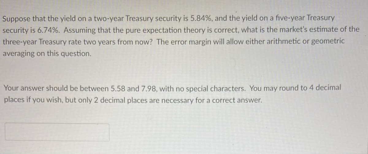 Suppose that the yield on a two-year Treasury security is 5.84%, and the yield on a five-year Treasury
security is 6.74%. Assuming that the pure expectation theory is correct, what is the market's estimate of the
three-year Treasury rate two years from now? The error margin will allow either arithmetic or geometric
averaging on this question.
Your answer should be between 5.58 and 7.98, with no special characters. You may round to 4 decimal
places if you wish, but only 2 decimal places are necessary for a correct answer.