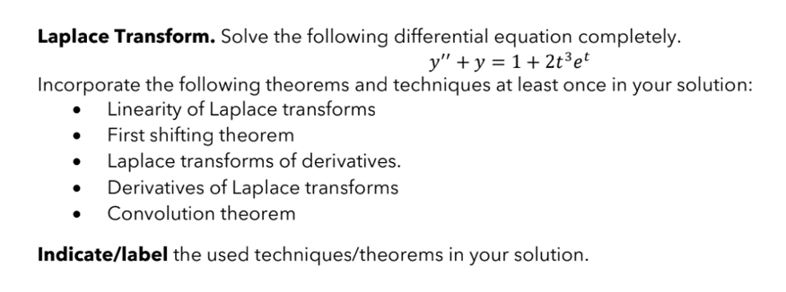 Laplace Transform. Solve the following differential equation completely.
y"+y=1+2t³ et
Incorporate the following theorems and techniques at least once in your solution:
Linearity of Laplace transforms
First shifting theorem
Laplace transforms of derivatives.
Derivatives of Laplace transforms
Convolution theorem
Indicate/label the used techniques/theorems in your solution.
●