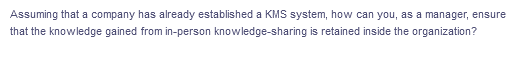 Assuming that a company has already established a KMS system, how can you, as a manager, ensure
that the knowledge gained from in-person knowledge-sharing is retained inside the organization?

