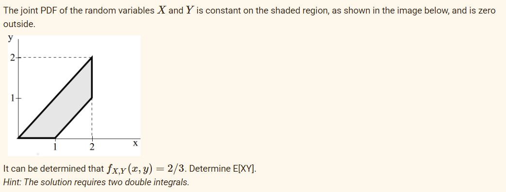 The joint PDF of the random variables X and Y is constant on the shaded region, as shown in the image below, and is zero
outside.
y
2
4
2
It can be determined that fx,y (x, y) = 2/3. Determine E[XY].
Hint: The solution requires two double integrals.