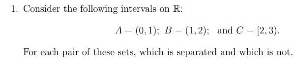 1. Consider the following intervals on R:
A = (0, 1); B = (1,2); and C = [2,3).
%3D
For each pair of these sets, which is separated and which is not.
