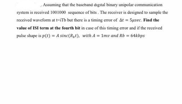 Assuming that the baseband digital binary unipolar communication
system is received 1001000 sequence of bits . The receiver is designed to sample the
received waveform at t=iTb but there is a timing error of At = 5µsec. Find the
value of ISI term at the fourth bit in case of this timing error and if the received
pulse shape is p(t) = A sinc(R,t), with A = 1mv and Rb = 64kbps

