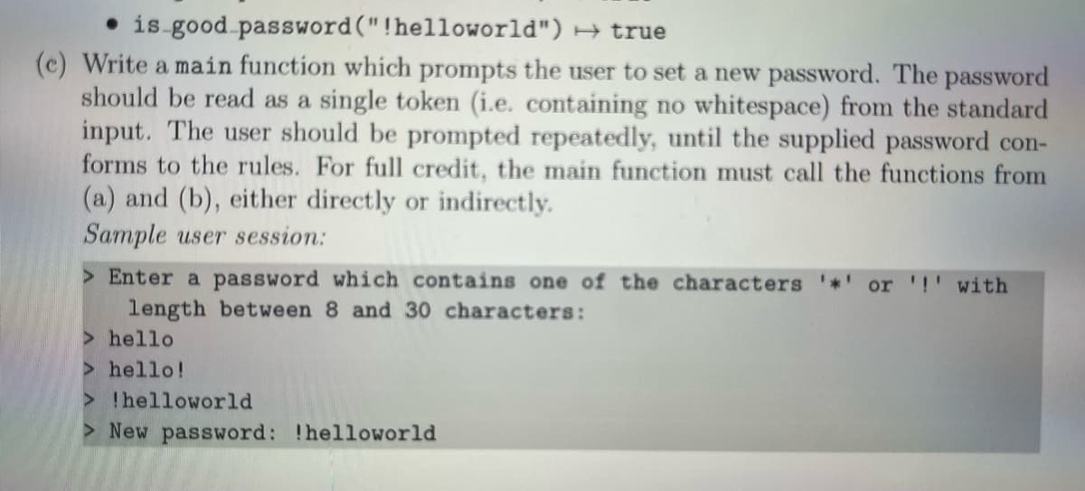 • is good password("!helloworld") → true
(c) Write a main function which prompts the user to set a new password. The password
should be read as a single token (i.e. containing no whitespace) from the standard
input. The user should be prompted repeatedly, until the supplied password con-
forms to the rules. For full credit, the main function must call the functions from
(a) and (b), either directly or indirectly.
Sample user session:
> Enter a password which contains one of the characters
length between 8 and 30 characters:
> hello
> hello!
> !helloworld
> New password: !helloworld
or '!' with

