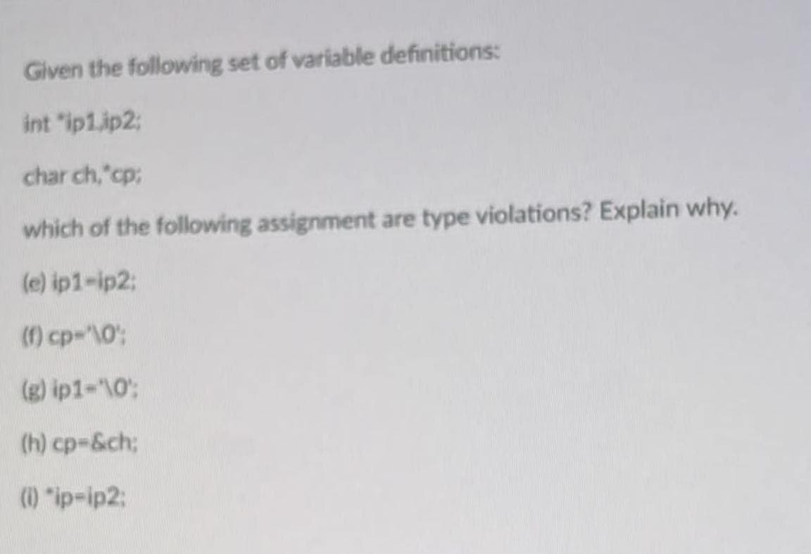 Given the following set of variable definitions:
int "ip1.ip2:
char ch,"cp:
which of the following assignment are type violations? Explain why.
(e) ip1-ip2:
(1) cp-"\0:
(g) ip1-"\0;
(h) cp-&ch;
(1) "ip-ip2:
