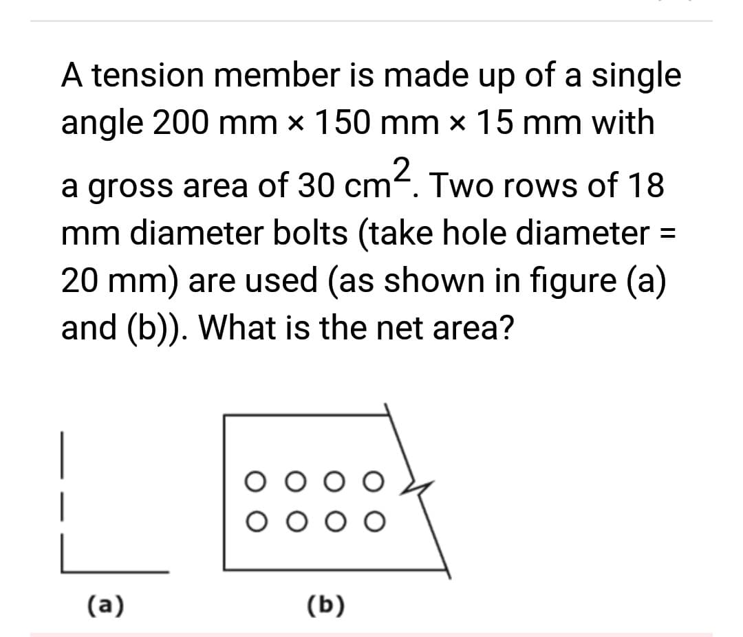 A tension member is made up of a single
angle 200 mm x 150 mm x 15 mm with
a gross area of 30 cm². Two rows of 18
mm diameter bolts (take hole diameter =
20 mm) are used (as shown in figure (a)
and (b)). What is the net area?
(a)
(b)