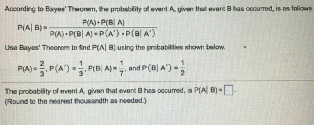 According to Bayes' Theorem, the probability of event A, given that event B has occurred, is as follows.
P(A) P(BA)
P(A|B)=
P(A) P(BA)+P(A) P(BIA)
Use Bayes' Theorem to find P(A|B) using the probabilities shown below.
P(A) = P(A) = P(B| A) = ½, and P (B| A') =
The probability of event A, given that event B has occurred, is P(A| B) = ☐ .
(Round to the nearest thousandth as needed.)