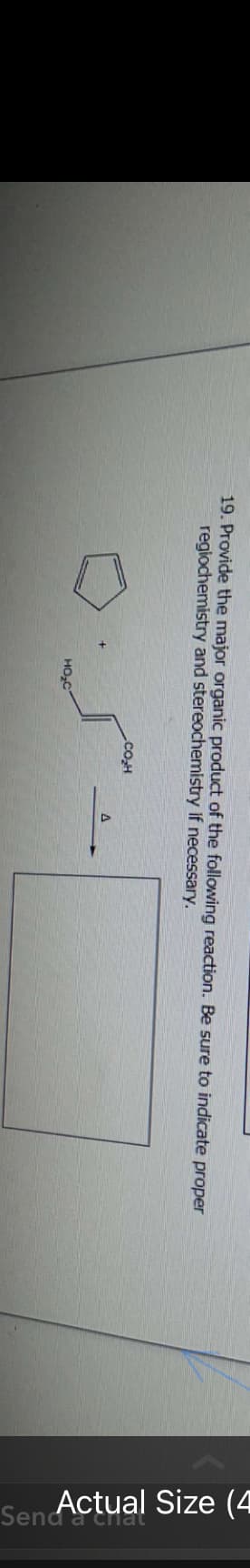 19. Provide the major organic product of the following reaction. Be sure to indicate proper
regiochemistry and stereochemistry if necessary.
HO₂C
CO₂H
A
Sen Actual Size (4