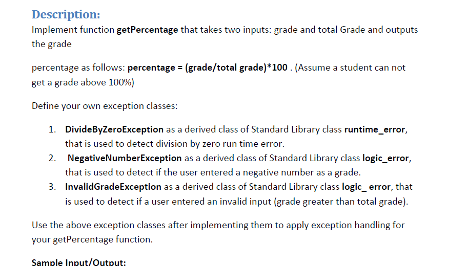 Description:
Implement function getPercentage that takes two inputs: grade and total Grade and outputs
the grade
percentage as follows: percentage = (grade/total grade)*100 . (Assume a student can not
get a grade above 100%)
Define your own exception classes:
1. DivideByZeroException as a derived class of Standard Library class runtime_error,
that is used to detect division by zero run time error.
NegativeNumberException as a derived class of Standard Library class logic_error,
that is used to detect if the user entered a negative number as a grade.
3. InvalidGradeException as a derived class of Standard Library class logic_ error, that
is used to detect if a user entered an invalid input (grade greater than total grade).
Use the above exception classes after implementing them to apply exception handling for
your getPercentage function.
Sample Input/Output:
