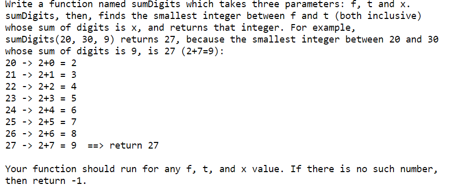 Write a function named sumDigits which takes three parameters: f, t and x.
sumDigits, then, finds the smallest integer between f and t (both inclusive)
whose sum of digits is x, and returns that integer. For example,
sumDigits(20, 30, 9) returns 27, because the smallest integer between 20 and 30
whose sum of digits is 9, is 27 (2+7=9):
20 -> 2+0 = 2
21 -> 2+1 = 3
22 -> 2+2 = 4
23 -> 2+3 =
5
24 -> 2+4 = 6
25 -> 2+5
= 7
26 -> 2+6 = 8
27 -> 2+7 = 9
==> return 27
Your function should run for any f, t, and x value. If there is no such number,
then return -1.
