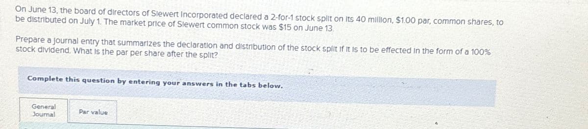 On June 13, the board of directors of Siewert Incorporated declared a 2-for-1 stock split on its 40 million, $1.00 par, common shares, to
be distributed on July 1. The market price of Siewert common stock was $15 on June 13.
Prepare a journal entry that summarizes the declaration and distribution of the stock split if it is to be effected in the form of a 100%
stock dividend. What is the par per share after the split?
Complete this question by entering your answers in the tabs below.
General
Journal
Par value