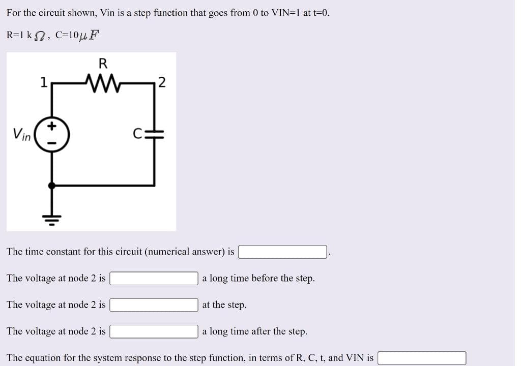 For the circuit shown, Vin is a step function that goes from 0 to VIN=1 at t=0.
R=1k, C=10μF
Vin
1
R
ww
The time constant for this circuit (numerical answer) is
The voltage at node 2 is
The voltage at node 2 is
2
The voltage at node 2 is
a long time before the step.
at the step.
a long time after the step.
The equation for the system response to the step function, in terms of R, C, t, and VIN is