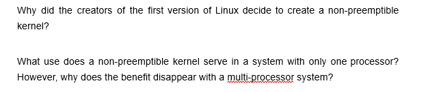 Why did the creators of the first version of Linux decide to create a non-preemptible
kernel?
What use does a non-preemptible kernel serve in a system with only one processor?
However, why does the benefit disappear with a multi-processor system?
