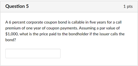 Question 5
1 pts
A 6 percent corporate coupon bond is callable in five years for a call
premium of one year of coupon payments. Assuming a par value of
$1,000, what is the price paid to the bondholder if the issuer calls the
bond?
