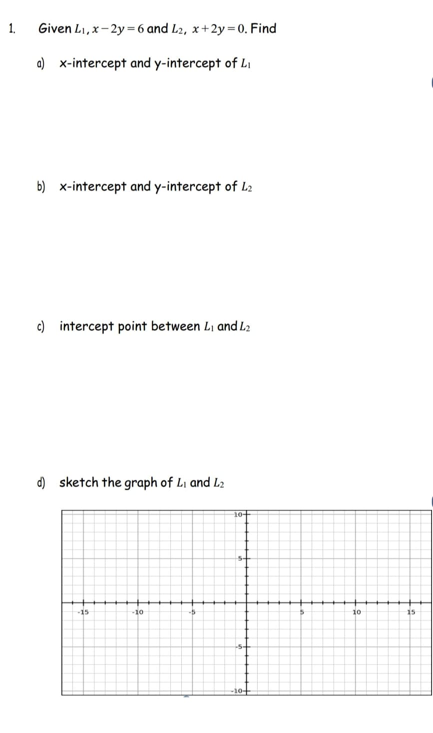 Given L₁, x-2y=6 and L2, x+2y = 0. Find
a) x-intercept and y-intercept of Li
b) x-intercept and y-intercept of L2
c) intercept point between L₁ and L2
d) sketch the graph of L₁ and L2
-15
5
-10
-5
10+
5+
-10+
5
10
15