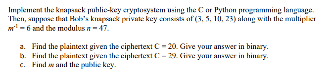 Implement the knapsack public-key cryptosystem using the C or Python programming language.
Then, suppose that Bob's knapsack private key consists of (3, 5, 10, 23) along with the multiplier
m' = 6 and the modulus n = 47.
a. Find the plaintext given the ciphertext C = 20. Give your answer in binary.
b. Find the plaintext given the ciphertext C = 29. Give your answer in binary.
c. Find m and the public key.
