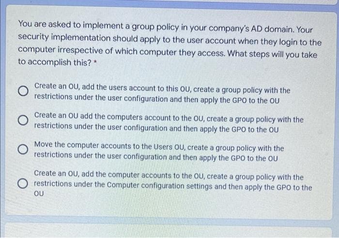 You are asked to implement a group policy in your company's AD domain. Your
security implementation should apply to the user account when they login to the
computer irrespective of which computer they access. What steps will you take
to accomplish this? *
Create an OU, add the users account to this OU, create a group policy with the
restrictions under the user configuration and then apply the GPO to the OU
Create an OU add the computers account to the OU, create a group policy with the
restrictions under the user configuration and then apply the GPO to the OU
Move the computer accounts to the Users OU, create a group policy with the
restrictions under the user configuration and then apply the GPO to the OU
Create an OU, add the computer accounts to the OU, create a group policy with the
restrictions under the Computer configuration settings and then apply the GPO to the
OU
