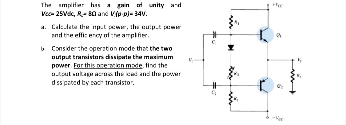The amplifier has a gain of unity and
Vcc= 25Vdc, R= 80 and Vi(p-p)= 34V.
R1
a. Calculate the input power, the output power
and the efficiency of the amplifier.
b. Consider the operation mode that the two
output transistors dissipate the maximum
power. For this operation mode, find the
output voltage across the load and the power
dissipated by each transistor.
- Vcc
