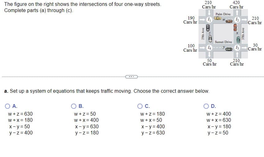 The figure on the right shows the intersections of four one-way streets.
Complete parts (a) through (c).
O A.
W + z = 630
W + x = 180
x - y = 50
y-z = 400
B.
W + z = 50
W + x = 400
x - y = 630
y-z = 180
190
Cars/hr
C.
W + z = 180
W + x = 50
x - y = 400
y-z=630
100
Cars/hr
210
Cars/hr
2th Ave
4
D
a. Set up a system of equations that keeps traffic moving. Choose the correct answer below.
Goo
14
Palm Drive
50
Cars/hr
420
Cars/hr
Sunset Drive
O D.
COULD
12 210
W + z = 400
W + x = 630
x - y = 180
y-z=50
GO
COMO
13
37th Ave
210,
Cars/hr
Cars/hr
30
Cars/hr