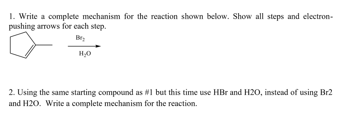 1. Write a complete mechanism for the reaction shown below. Show all steps and electron-
pushing arrows for each step.
Br₂
H₂O
2. Using the same starting compound as #1 but this time use HBr and H2O, instead of using Br2
and H2O. Write a complete mechanism for the reaction.