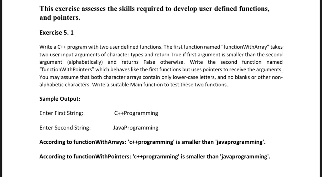 This exercise assesses the skills required to develop user defined functions,
and pointers.
Exercise 5. 1
Write a C++ program with two user defined functions. The first function named "functionWithArray" takes
two user input arguments of character types and return True if first argument is smaller than the second
argument (alphabetically) and returns False otherwise. Write the second function named
"functionWithPointers" which behaves like the first functions but uses pointers to receive the arguments.
You may assume that both character arrays contain only lower-case letters, and no blanks or other non-
alphabetic characters. Write a suitable Main function to test these two functions.
Sample Output:
Enter First String:
C++Programming
Enter Second String:
JavaProgramming
According to functionWithArrays: 'c++programming' is smaller than 'javaprogramming'.
According to functionWithPointers: 'c++programming' is smaller than 'javaprogramming'.
