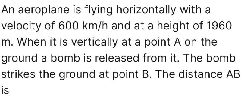 An aeroplane is flying horizontally with a
velocity of 600 km/h and at a height of 1960
m. When it is vertically at a point A on the
ground a bomb is released from it. The bomb
strikes the ground at point B. The distance AB
is