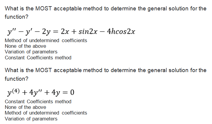 What is the MOST acceptable method to determine the general solution for the
function?
y" – y' – 2y = 2x + sin2x – 4hcos2x
Method of undetermined coefficients
None of the above
Variation of parameters
Constant Coefficients method
What is the MOST acceptable method to determine the general solution for the
function?
y(4) + 4y" + 4y = 0
Constant Coefficients method
None of the above
Method of undetermined coefficients
Variation of parameters
