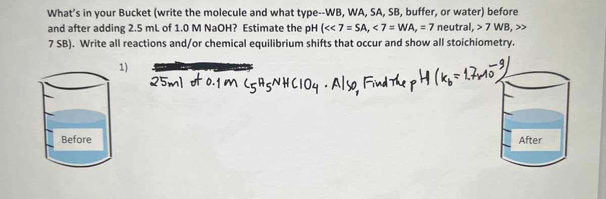 What's in your Bucket (write the molecule and what type--WB, WA, SA, SB, buffer, or water) before
and after adding 2.5 mL of 1.0M NAOH? Estimate the pH (<< 7 = SA, < 7 = WA, = 7 neutral, > 7 WB, >>
7 SB). Write all reactions and/or chemical equilibrium shifts that occur and show all stoichiometry.
%3D
%3D
1)
1,7M0
25ml of o.1m (5ASNHCI04 Also Find The pH (Kg=2frlo,
Before
After
