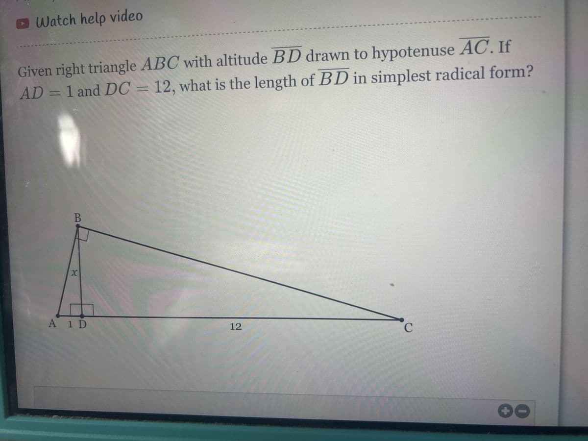 Watch help video
Given right triangle ABC with altitude BD drawn to hypotenuse AC. If
AD = 1 and DC = 12, what is the length of BD in simplest radical form?
B
X
A 1 D
12
C