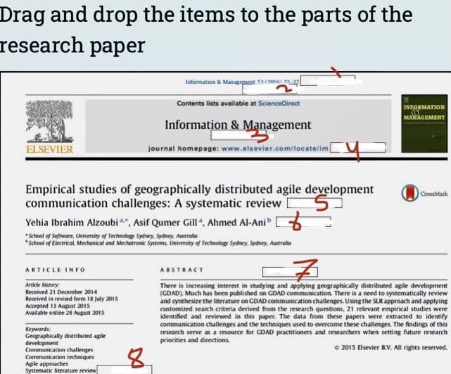 Drag and drop the items to the parts of the
research paper
Information & Managegnent 20nGI ny
Contents lists available at ScienceDirect
INFORMATION
MANAGEMENT
Information & Management
ELSEVIER
journal homepage: www.elsevier.com/tocate/im
Empirical studies of geographically distributed agile development
communication challenges: A systematic review
CrossMark
Yehia Ibrahim Alzoubi *". Asif Qumer Gill, Ahmed Al-Ani 5
*School of Electrical Mechankcal and Mechatronic Systems. University of Technology Sydney. Sydney. Autralie
ARTICLE INFO
ABSTRACT
Article history:
Received 21 December 2014
There is increasing interest in studying and applying geographically distributed agile development
(GDAD) Much has been published on GDAD communication. There is a need to systematically review
and synthesize the literature on GDAD communication challenges. Using the SLR approach and applying
customized search criteria derived from the research questions, 21 relevant empirical studies were
identified and reviewed in this paper. The data from these papers were extracted to identify
communication challenges and the techniques used to overcome these challenges. The findings of this
research serve as a resource for GDAD practitioners and researchers when setting future research
priorities and directions.
Received in revised form 18 July 2015
Accepted 13 Augusr 2015
Available online 28 August 2015
Keywords:
Geographically distributed agile
development
Communication challenges
Communication techniques
Agile approaches
Systematic literature review
O 2015 Elsevier B.V. All rights reserved.

