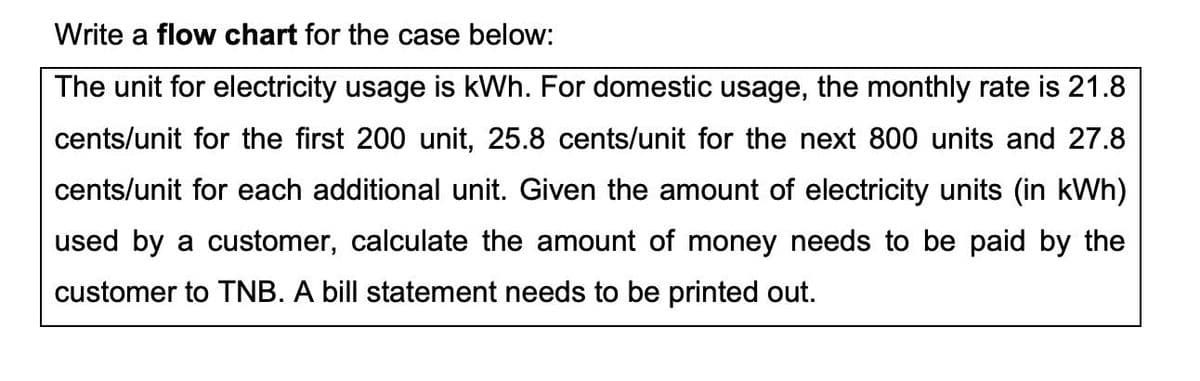 Write a flow chart for the case below:
The unit for electricity usage is kWh. For domestic usage, the monthly rate is 21.8
cents/unit for the first 200 unit, 25.8 cents/unit for the next 800 units and 27.8
cents/unit for each additional unit. Given the amount of electricity units (in kWh)
used by a customer, calculate the amount of money needs to be paid by the
customer to TNB. A bill statement needs to be printed out.
