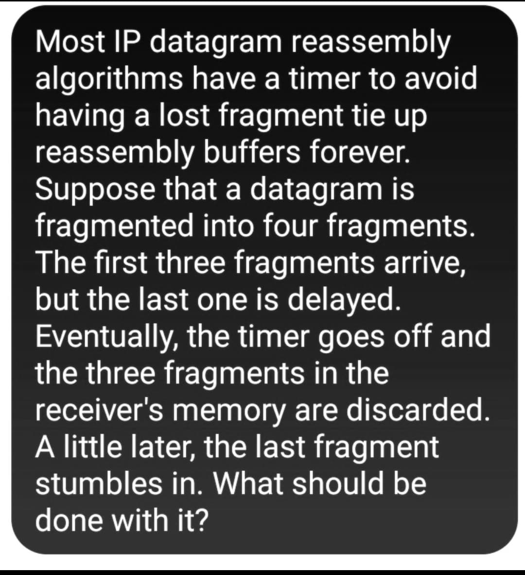Most IP datagram reassembly
algorithms have a timer to avoid
having a lost fragment tie up
reassembly buffers forever.
Suppose that a datagram is
fragmented into four fragments.
The first three fragments arrive,
but the last one is delayed.
Eventually, the timer goes off and
the three fragments in the
receiver's memory are discarded.
A little later, the last fragment
stumbles in. What should be
done with it?