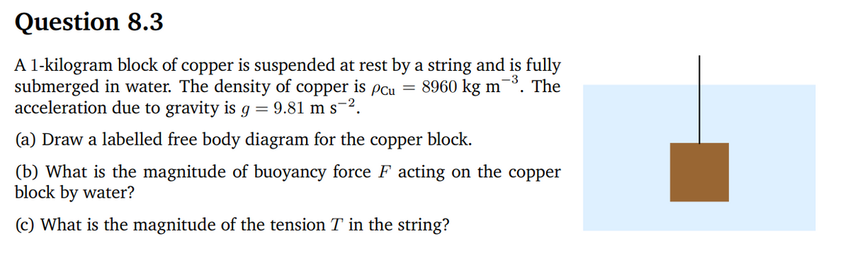Question 8.3
A 1-kilogram block of copper is suspended at rest by a string and is fully
submerged in water. The density of copper is pcu = 8960 kg m³. The
acceleration due to gravity is g = 9.81 m s².
(a) Draw a labelled free body diagram for the copper block.
(b) What is the magnitude of buoyancy force F acting on the copper
block by water?
(c) What is the magnitude of the tension T in the string?