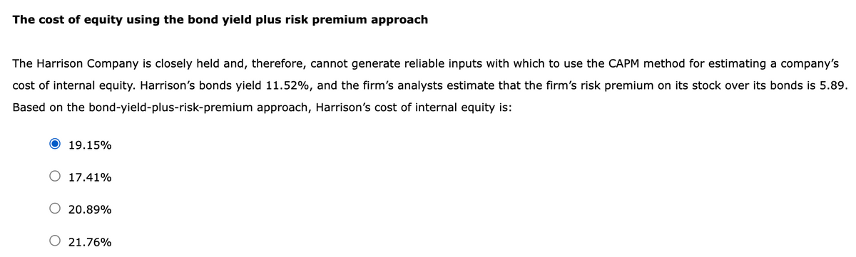 The cost of equity using the bond yield plus risk premium approach
The Harrison Company is closely held and, therefore, cannot generate reliable inputs with which to use the CAPM method for estimating a company's
cost of internal equity. Harrison's bonds yield 11.52%, and the firm's analysts estimate that the firm's risk premium on its stock over its bonds is 5.89.
Based on the bond-yield-plus-risk-premium approach, Harrison's cost of internal equity is:
19.15%
17.41%
20.89%
21.76%